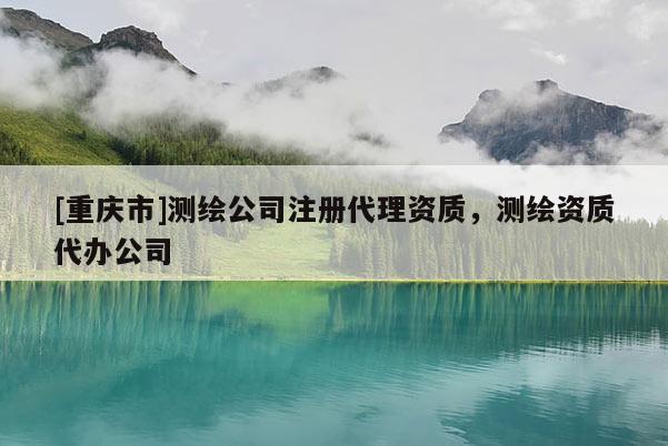 [重庆市]测绘公司注册 *** 资质，测绘资质代办公司