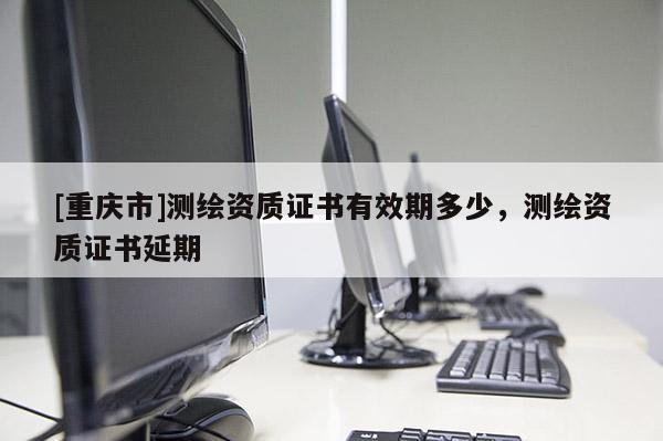 [重庆市]测绘资质证书有效期多少，测绘资质证书延期