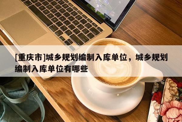 [重庆市]城乡规划编制入库单位，城乡规划编制入库单位有哪些