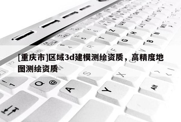 [重庆市]区域3d建模测绘资质，高精度地图测绘资质