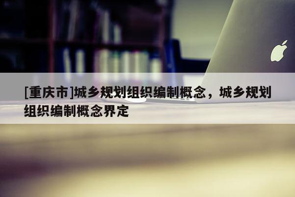 [重庆市]城乡规划组织编制概念，城乡规划组织编制概念界定