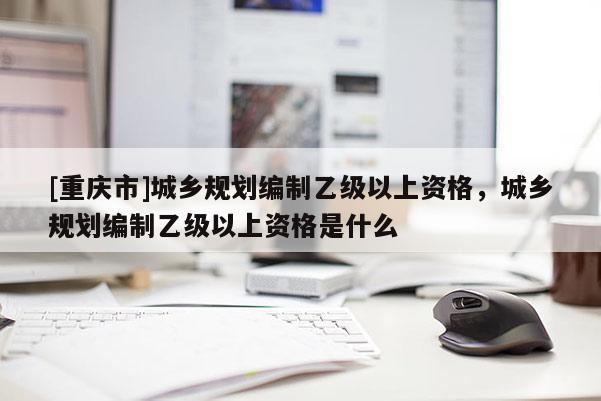 [重庆市]城乡规划编制乙级以上资格，城乡规划编制乙级以上资格是什么