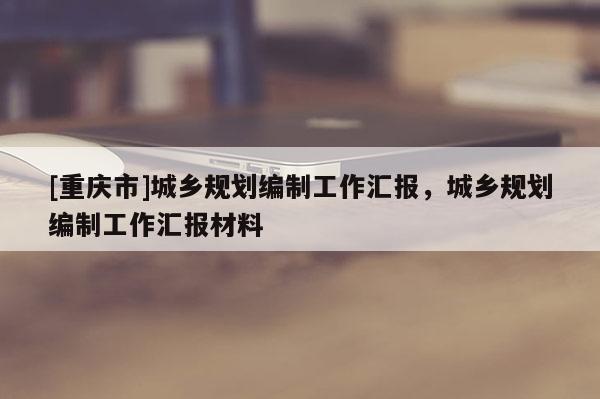 [重庆市]城乡规划编制工作汇报，城乡规划编制工作汇报材料