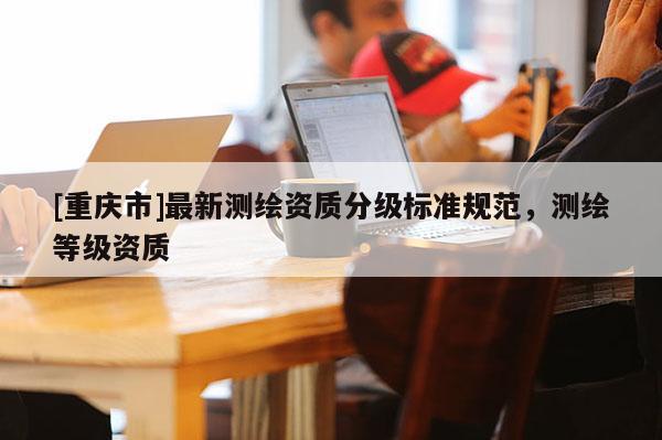 [重庆市]最新测绘资质分级标准规范，测绘等级资质