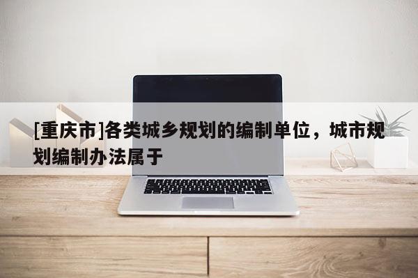 [重庆市]各类城乡规划的编制单位，城市规划编制办法属于