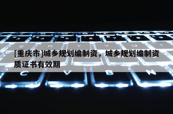 [重庆市]城乡规划编制资，城乡规划编制资质证书有效期