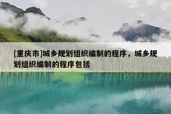 [重庆市]城乡规划组织编制的程序，城乡规划组织编制的程序包括