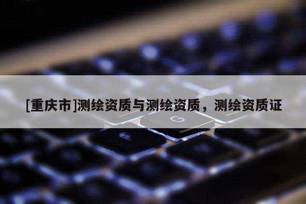 [重庆市]测绘资质与测绘资质，测绘资质证