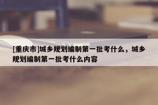 [重庆市]城乡规划编制之一批考什么，城乡规划编制之一批考什么内容