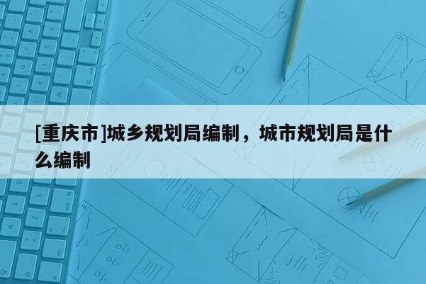 [重庆市]城乡规划局编制，城市规划局是什么编制