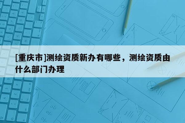 [重庆市]测绘资质新办有哪些，测绘资质由什么部门办理