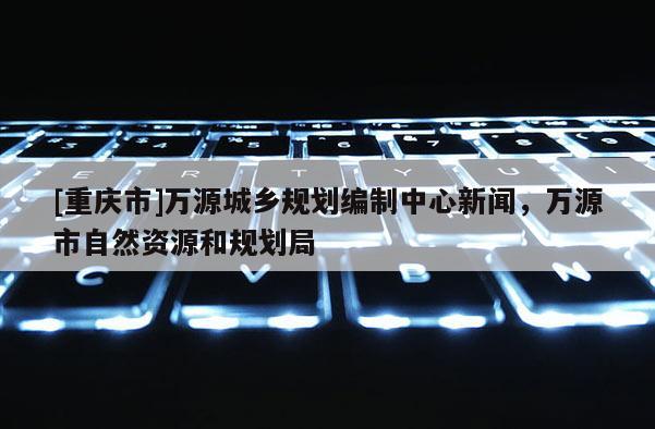 [重庆市]万源城乡规划编制中心新闻，万源市自然资源和规划局