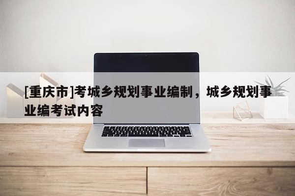 [重庆市]考城乡规划事业编制，城乡规划事业编考试内容