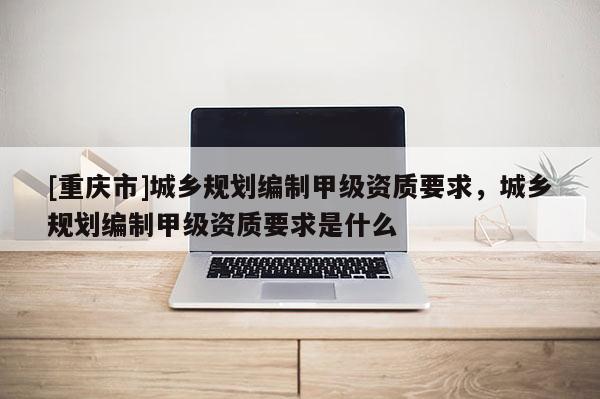 [重庆市]城乡规划编制甲级资质要求，城乡规划编制甲级资质要求是什么