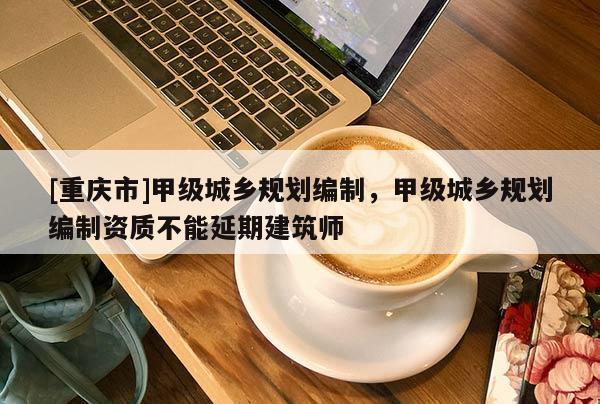 [重庆市]甲级城乡规划编制，甲级城乡规划编制资质不能延期建筑师