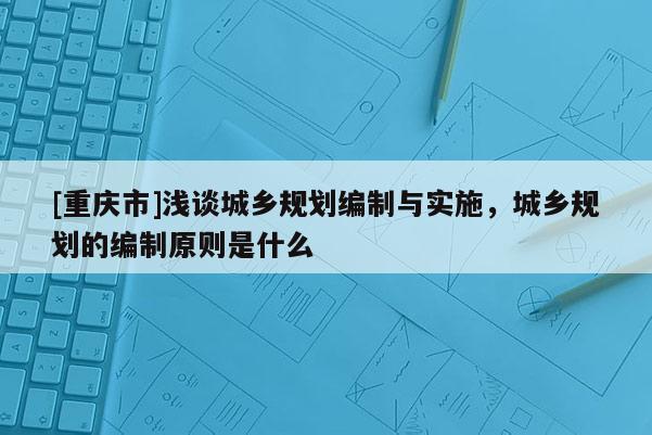 [重庆市]浅谈城乡规划编制与实施，城乡规划的编制原则是什么