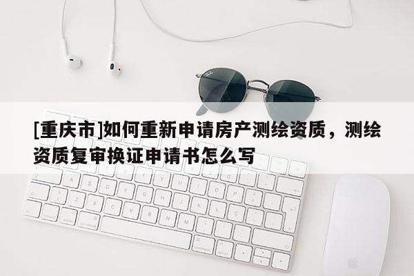 [重庆市]如何重新申请房产测绘资质，测绘资质复审换证申请书怎么写