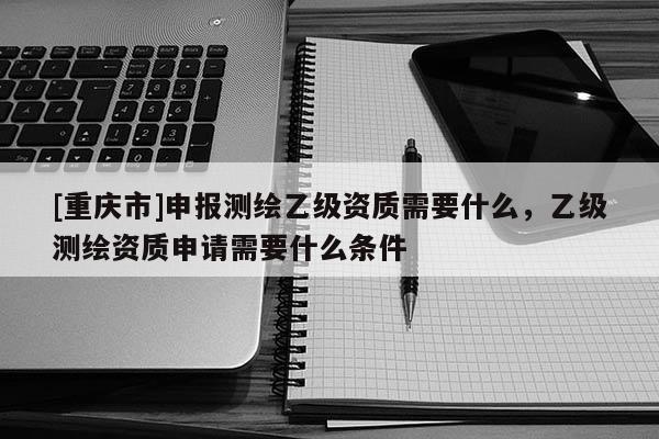 [重庆市]申报测绘乙级资质需要什么，乙级测绘资质申请需要什么条件