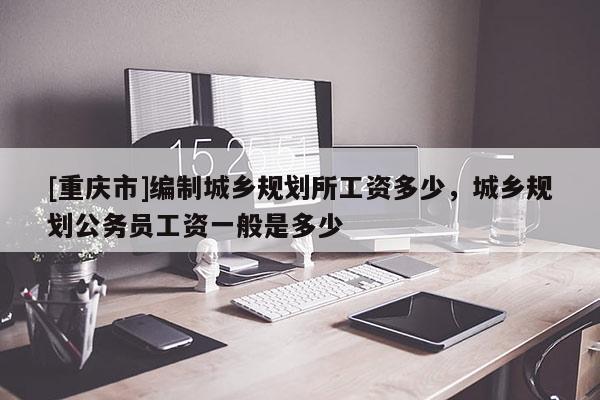 [重庆市]编制城乡规划所工资多少，城乡规划公务员工资一般是多少