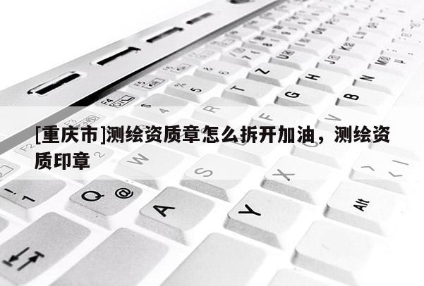[重庆市]测绘资质章怎么拆开加油，测绘资质印章
