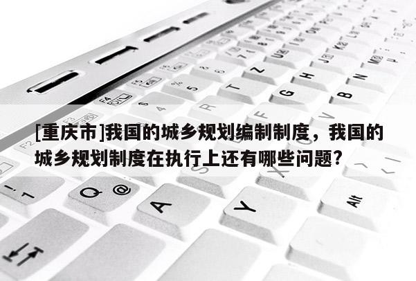 [重庆市]我国的城乡规划编制制度，我国的城乡规划制度在执行上还有哪些问题?