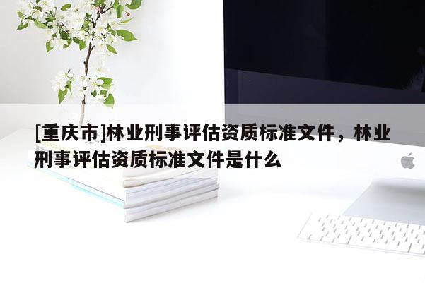 [重庆市]林业刑事评估资质标准文件，林业刑事评估资质标准文件是什么