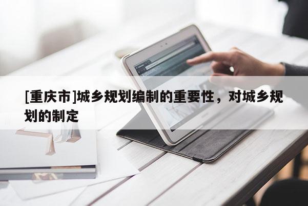 [重庆市]城乡规划编制的重要性，对城乡规划的制定