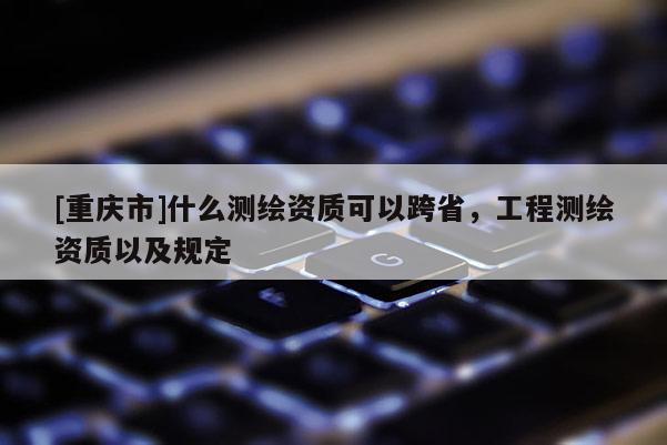 [重庆市]什么测绘资质可以跨省，工程测绘资质以及规定