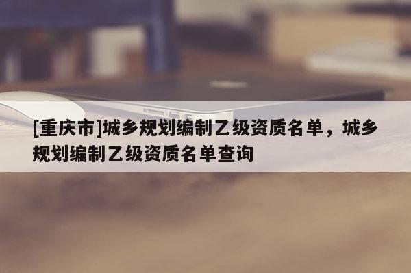 [重庆市]城乡规划编制乙级资质名单，城乡规划编制乙级资质名单查询