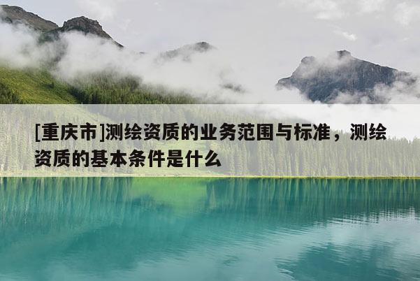 [重庆市]测绘资质的业务范围与标准，测绘资质的基本条件是什么