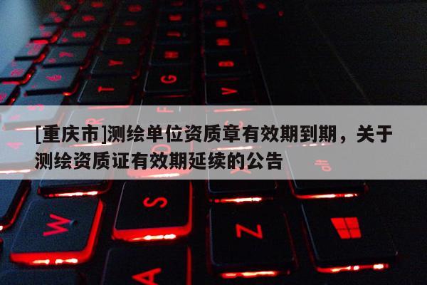[重庆市]测绘单位资质章有效期到期，关于测绘资质证有效期延续的公告