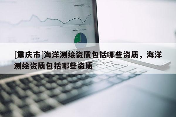 [重庆市]海洋测绘资质包括哪些资质，海洋测绘资质包括哪些资质