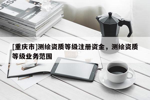 [重庆市]测绘资质等级注册资金，测绘资质等级业务范围