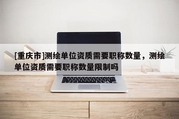 [重庆市]测绘单位资质需要职称数量，测绘单位资质需要职称数量限制吗