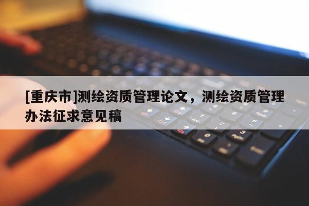 [重庆市]测绘资质管理论文，测绘资质管理办法征求意见稿