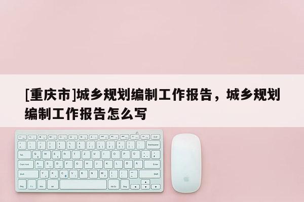 [重庆市]城乡规划编制工作报告，城乡规划编制工作报告怎么写
