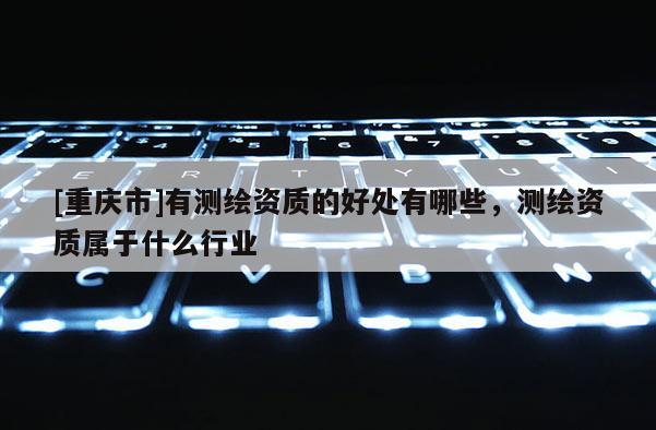 [重庆市]有测绘资质的好处有哪些，测绘资质属于什么行业