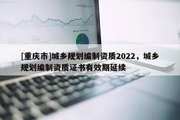 [重庆市]城乡规划编制资质2022，城乡规划编制资质证书有效期延续