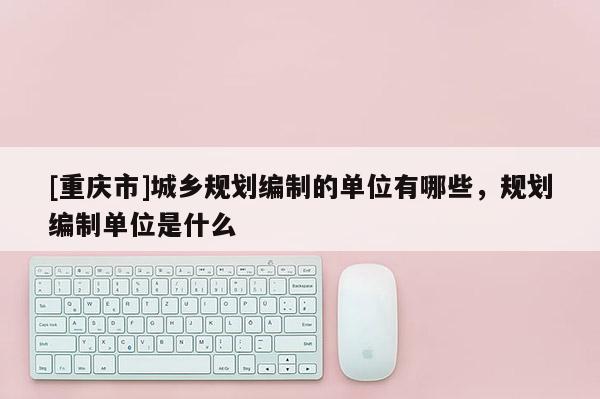 [重庆市]城乡规划编制的单位有哪些，规划编制单位是什么