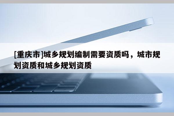 [重庆市]城乡规划编制需要资质吗，城市规划资质和城乡规划资质