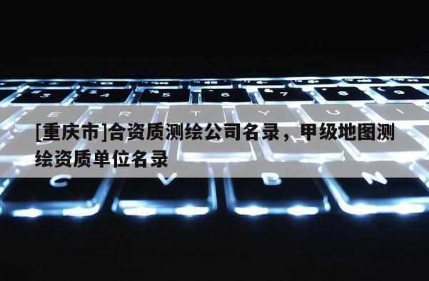 [重庆市]合资质测绘公司名录，甲级地图测绘资质单位名录