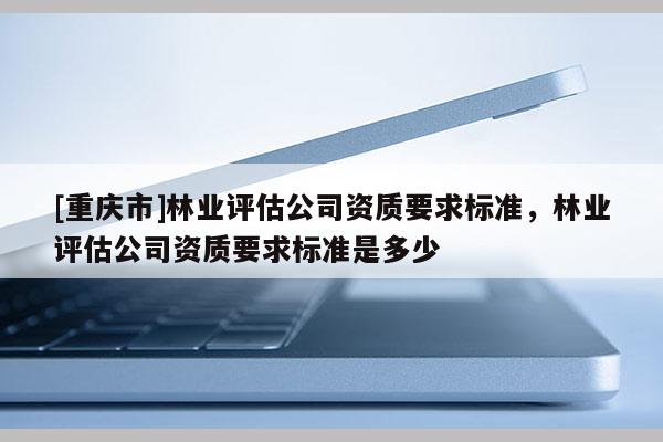 [重庆市]林业评估公司资质要求标准，林业评估公司资质要求标准是多少