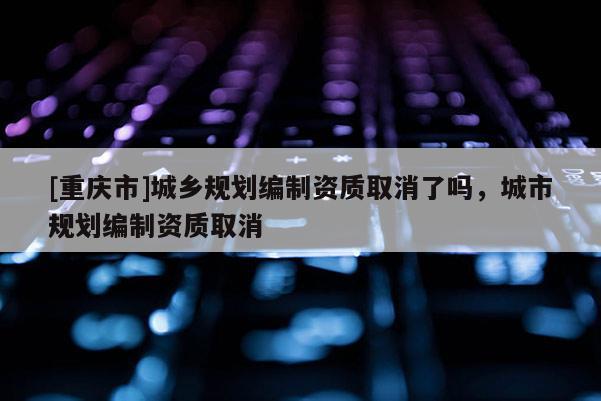 [重庆市]城乡规划编制资质取消了吗，城市规划编制资质取消