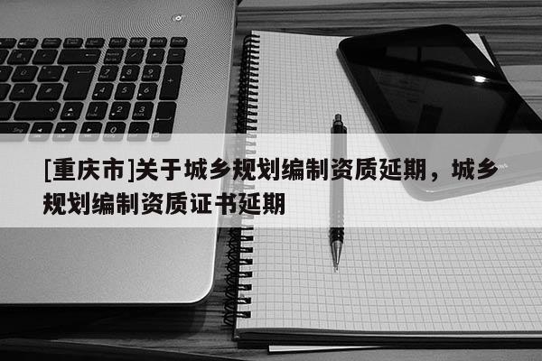 [重庆市]关于城乡规划编制资质延期，城乡规划编制资质证书延期