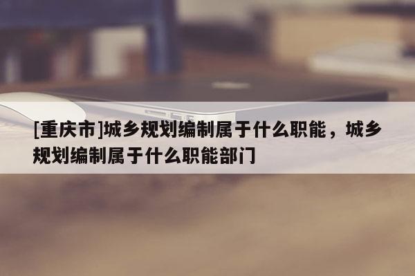 [重庆市]城乡规划编制属于什么职能，城乡规划编制属于什么职能部门