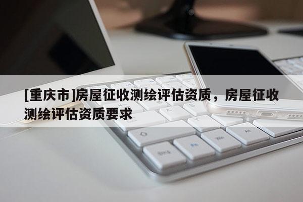 [重庆市]房屋征收测绘评估资质，房屋征收测绘评估资质要求