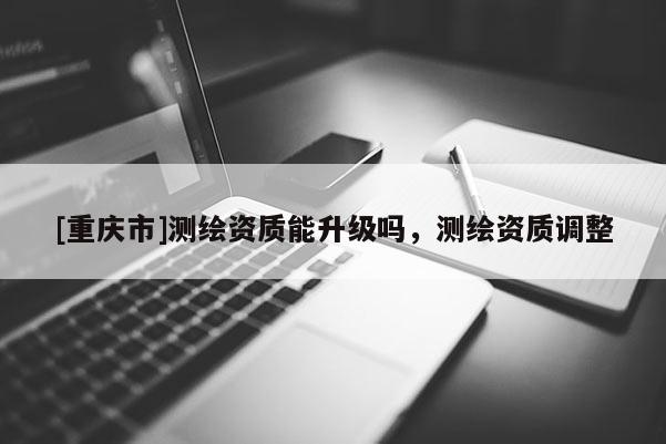 [重庆市]测绘资质能升级吗，测绘资质调整