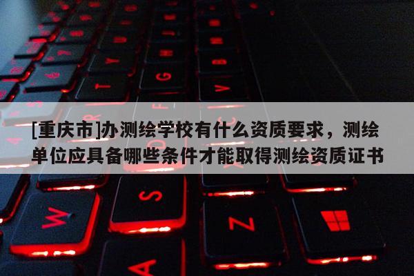 [重庆市]办测绘学校有什么资质要求，测绘单位应具备哪些条件才能取得测绘资质证书