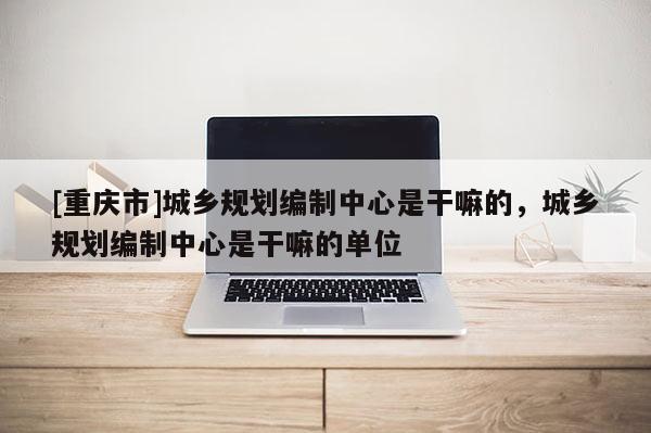 [重庆市]城乡规划编制中心是干嘛的，城乡规划编制中心是干嘛的单位