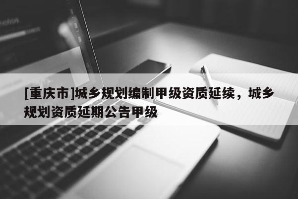 [重庆市]城乡规划编制甲级资质延续，城乡规划资质延期公告甲级